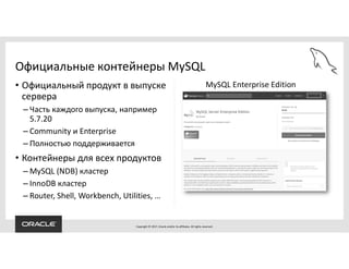 Copyright © 2017, Oracle and/or its affiliates. All rights reserved.
• Официальный продукт в выпуске
сервера
– Часть каждого выпуска, например
5.7.20
– Community и Enterprise
– Полностью поддерживается
• Контейнеры для всех продуктов
– MySQL (NDB) кластер
– InnoDB кластер
– Router, Shell, Workbench, Utilities, …
Официальные контейнеры MySQL
MySQL Enterprise Edition
 