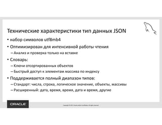 Copyright © 2017, Oracle and/or its affiliates. All rights reserved.
Технические характеристики тип данных JSON
• набор символов utf8mb4
• Оптимизирован для интенсивной работы чтения
– Анализ и проверка только на вставке
• Словарь:
– Kлючи отсортированных объектов
– Быстрый доступ к элементам массива по индексу
• Поддерживается полный диапазон типов:
– Стандарт: числа, строка, логическое значение, объекты, массивы
– Расширенный: дата, время, время, дата и время, другие
 