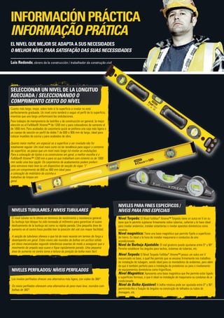 NIVELES TUBULARES / NIVEIS TUBULARES
El nivel tubular es lo último en términos de rendimiento y resistencia general.
Su burbuja tipo bloque ha sido torneada al milímetro para garantizar el suave
deslizamiento de la burbuja así como su rápida parada. Una pequeña área de
aumento en el centro hace posible leer la posición del vial con mayor facilidad.
A secção de tubulares oferece o que há de mais recente em termos de força e
desempenho em geral. Estes níveis são munidos de bolhas em acrílico sólido
em bloco mecanizadas segundo tolerâncias exactas de modo a assegurar que o
movimento da ampola seja suave e fique rapidamente parado. Uma pequena
área de aumento no centro torna a leitura da posição da bolha mais fácil.
NIVELES PERFILADOS/ NÍVEIS PERFILADOS
Los niveles perfilados ofrecen una alternativa más ligera, con viales de 360°.
Os níveis perfilados oferecem uma alternativa de peso mais leve, munidos com
bolhas de 360°.
NIVELES PARA FINES ESPECÍFICOS /
níveis para fins especiais
Nivel Torpedo: El Nivel FatMax®
Xtreme™ Torpedo tiene un surco en V en su
base que le permite sujetarse firmemente sobre tuberías, cañerías y lo hace ideal
para nivelar andamios, instalar estanterías o nivelar aparatos domésticos como
neveras.
Nivel magnético: Tiene una base magnética que permite fijarlo a superficies
de hierro. Es ideal a la hora de instalar maquinaria o conductos de aire
acondicionado.
Nivel de Burbuja Ajustable: El vial giratorio puede ajustarse entre 0° y 90°.
Permite establecer los ángulos para techos, sistemas de tuberías, etc.
Nível Torpedo: O Nível Torpedo FatMax®
Xtreme™ possui um sulco em V
mecanizado na base, o qual lhe permite que se encaixe firmemente nos trabalhos
de instalação de tubagem, sendo ideal para os montadores de andaimes, para além
de que é também perfeito para a instalação de prateleiras ou para o nivelamento
de equipamentos domésticos como frigoríficos.
Nível Magnético: Apresenta uma base magnética que lhe permite estar ligado
a superfícies ferrosas, o que é ideal na instalação de maquinaria ou condutas de ar
condicionado.
Nível de Bolha Ajustável: A bolha rotativa pode ser ajustada entre 0° y 90°,
permitindo-lhe a fixação de ângulos na construção de telhados ou tubos de
drenagem, etc.
SELECCIONAR UN NIVEL DE LA LONGITUD
ADECUADA / SELECCIONANDO O
COMPRIMENTO CERTO DO NÍVEL
Cuanto más largo, mejor, sobre todo si la superficie a nivelar no está
perfectamente graduada. Un nivel corto tenderá a seguir el perfil de la superficie,
mientras que uno largo uniformizará las ondulaciones.
Para trabajos de mampostería de ladrillos y de construcción en general, la mejor
elección es el FatMax® Xtreme™ de 1200 mm y para colocadores de cemento el
de 1800 mm. Para acabados de carpintería quizá se prefiera una caja más ligera o
un cuerpo de sección en perfil de doble T de 600 o 900 mm de largo, ideal para
colocar muebles de cocina y para acabados de obra.
Quanto maior melhor, em especial se a superfície a ser nivelada não for
totalmente regular. Um nível mais curto irá ter tendência para seguir o contorno
da superfície, ao passo que um nível mais longo irá nivelar as ondulações.
Para a colocação de tijolos e os construtores em geral, a melhor escolha é o
FatMax® Xtreme™ 1200 mm e para os que trabalham com cimento os de 1800
mm serão uma boa opção. Os carpinteiros de acabamentos podem preferir
uma estrutura mais leve ou um dispositivo de secção de vigas “I”
com um comprimento de 600 ou 900 mm ideal para
a colocação de mobiliário de cozinha e
trabalhos de limpos em
geral.
Luis Redondo, obrero de la construcción / trabalhador da construção civil
EL NIVEL QUE MEJOR SE ADAPTA A SUS NECESIDADES
O MELHOR NÍVEL PARA SATISFAÇÃO DAS SUAS NECESSIDADES
INFORMACIÓNPRÁCTICA
INFORMAÇÃOPRÁTICA
 