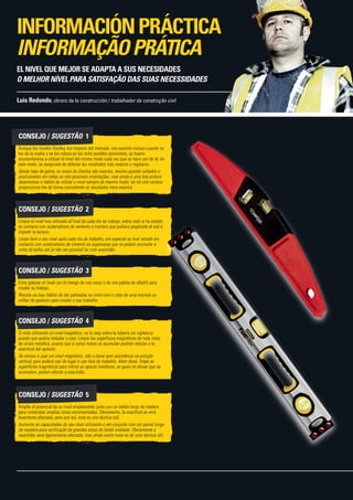 CONSEJO / SUGESTÃO  1
Aunque los niveles Stanley, los mejores del mercado, son exactos incluso cuando se
les da la vuelta y se los coloca en las ocho posibles posiciones, es bueno
acostumbrarse a utilizar el nivel del mismo modo cada vez que se hace uso de él; de
este modo, se asegurará de obtener los resultados más exactos y regulares.
Sendo topo de gama, os níveis da Stanley são exactos, mesmo quando voltados e
posicionados em todas as oito possíveis orientações, mas ainda é uma boa prática
desenvolver o hábito de utilizar o nível sempre do mesmo modo; tal irá com certeza
proporcionar-lhe de forma consistente os resultados mais exactos.
CONSEJO / SUGESTÃO  2
Limpie el nivel tras utilizarlo al final de cada día de trabajo, sobre todo si ha estado
en contacto con aceleradores de cemento o mortero que pudiera pegársele al vial e
impedir la lectura.
Limpe bem o seu nível após cada dia de trabalho, em especial se tiver estado em
contacto com aceleradores de cimento ou argamassa que se podem acumular à
volta da bolha até já não ser possível ler com exactidão.
CONSEJO / SUGESTÃO  3
Evite golpear el nivel con el mango de una maza o de una paleta de albañil para
nivelar su trabajo.
Resista ao mau hábito de dar palmadas no nível com o cabo de uma marreta ou
colher de pedreiro para nivelar o seu trabalho.
CONSEJO / SUGESTÃO  4
Si está utilizando un nivel magnético, no lo deje sobre la tubería sin vigilancia
puesto que podría resbalar y caer. Limpie las superficies magnéticas de todo resto
de viruta metálica, puesto que si estos restos se acumulan podrían afectar a la
exactitud del aparato.
Se estiver a usar um nível magnético, não o deixe sem assistência na posição
vertical, pois poderá sair do lugar e cair fora do trabalho. Além disso, limpe as
superfícies magnéticas para retirar as aparas metálicas, as quais se deixar que se
acumulem, podem afectar a exactidão.
CONSEJO / SUGESTÃO  5
Amplíe el potencial de su nivel empleándolo junto con un tablón largo de madera
para comprobar amplias zonas encementadas. Obviamente, la exactitud se verá
levemente afectada, pero aun así, esta es una técnica útil.
Aumente as capacidades do seu nível utilizando-o em conjunto com um painel longo
de madeira para verificação de grandes áreas de betão moldado. Obviamente a
exactidão será ligeiramente afectada, mas ainda assim trata-se de uma técnica útil.
Luis Redondo, obrero de la construcción / trabalhador da construção civil
EL NIVEL QUE MEJOR SE ADAPTA A SUS NECESIDADES
O MELHOR NÍVEL PARA SATISFAÇÃO DAS SUAS NECESSIDADES
INFORMACIÓNPRÁCTICA
INFORMAÇÃOPRÁTICA
 