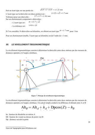 10
_______________________
Cours de Topographie pour BTS/Génie-civil.
Soit un écart type sur une portée de : mm22.1²5.0²1²5.0 ±≈++
L’écart type sur la dénivelée est (deux portées) est : mmx 7.1222.1 =±
Tolérance pour une dénivelée : mmx 6.47.17.2 ±=
Sur un cheminement comportant n dénivelées :
- L’écart type est : nx7.1±=σ
- La tolérance est : nx6.4±
Si l’on considère 16 dénivelées au kilomètre, on obtient un écart type mm7±=σ pour 1 km
Pour un cheminement double, l’écart type au kilomètre est de l’ordre de ± 1 mm.
III. LE NIVELLEMENT TRIGONOMETRIQUE
Le nivellement trigonométrique consiste à déterminer la dénivelée entre deux stations par des mesures de
distances spatiales et d’angles zénithaux.
Figure 7: Principe du nivellement trigonométrique
Le nivellement trigonométrique consiste à déterminer la dénivelée entre deux stations par des mesures de
distances spatiales et d’angles zénithaux. Un calcul simple conduit à la différence d’altitude entre A et B
ha : hauteur du théodolite en station A
hB : hauteur du voyant au dessus du point visé B
Dp : distance suivant la pente
dh
 