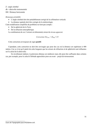 11
_______________________
Cours de Topographie pour BTS/Génie-civil.
DH : Distance horizontale
Remarque préalable
• L’angle zénithal doit être préalablement corrigé de la collimation verticale.
• La distance spatiale doit être corrigée de la météorologie.
Cette modélisation simplifiée du problème ne tient pas compte :
• De la sphéricité de la Terre
• De la réfraction atmosphérique
La combinaison de ces 2 erreurs est dénommée erreur de niveau apparent.
Correction NA(cm) = D(km)² /15
Cette correction est toujours de signe positif.
Cependant, cette correction ne doit être envisagée que pour des cas où la distance est supérieure à 400
mètres. Car ce n’est qu’à partir de cette longueur que les erreurs de réfraction et de sphéricité sont influentes
sur le calcul de la dénivelée.
En nivellement indirect, la précision obtenue est médiocre mais elle peut être suffisante dans certains
cas, par exemple, pour le calcul d’altitude approchées pour un avant – projet de terrassement.
Z : angle zénithal
dh = dénivelée instrumentale
 