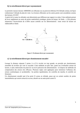 3
_______________________
Cours de Topographie pour BTS/Génie-civil.
b) Le nivellement direct par rayonnement
La première mesure (lecture ARRIERE) est effectuée sur un point de référence R d’altitude connue, de façon
à déterminer l’altitude du plan de visée. Les lectures effectuées sur les autres points sont considérées comme
des lectures AVANT
A partir de là, toutes les altitudes sont déterminées par différence par rapport à ce plan. Cette méthode permet
de lever rapidement un semis de points matérialisés (sondages, points de berges, de fonds…). Elle présente
néanmoins l’inconvénient de n’offrir aucun contrôle sur les déterminations : toute erreur de lecture est
indétectable et fatale.
R
1
2
3
HR = 125.00 m
lR
l1
l2
l3
Station
Figure 3: Nivellement direct par rayonnement
c) Le nivellement direct par cheminement encadré
Lorsque la distance séparant 2 points A et D à niveler est trop grande, on procède par cheminement,
ensemble de nivelées qui vont se succéder. Cette méthode est plus sûre, quant aux éventuelles erreurs de
lecture, et plus intéressante du point de vue de la précision des déterminations : on dispose de méthodes de
compensation des erreurs très efficaces. Plusieurs règles sont appliquées pour minimiser l’influence des
erreurs systématiques et accidentelles : les portées équidistantes, les contrôles de marche, le contrôle sur
fermeture.
Un cheminement encadré part d’un point O connu en altitude, passe par un certain nombre de points
intermédiaires qui seront conservés ou non, aboutit sur un autre point connu N.
 