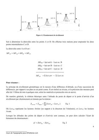 4
_______________________
Cours de Topographie pour BTS/Génie-civil.
∆HBC
∆ΗCD
∆ΗAD
Station 1
Station 2
Station 3
Lect. Arr. Lect. Av.
Lect. Arr.
Lect. Arr.
Lect. Av.
Lect. Av.
A
B
C
D
∆ΗΑΒ
Figure 4: Cheminement de nivellement
Soit à déterminer la dénivelée entre les points A et D. On effectue trois stations pour emprunter les deux
points intermédiaires C et D.
La dénivelée entre A et D est :
CDBCABAD HHHH ∆+∆+∆=∆
∆HAB = lect arrA – Lect av. B
∆HBC = lect arr B – Lect av. C
∆HCD = lect arr C – Lect av. D
------------------------------------------
.. avLectarrlectHAD Σ−Σ=∆
Pour résumer :
Le principe du nivellement géométrique est la mesure d’une différence d’altitude, ou d’une succession de
différences, par rapport à un plan ou un point connu. Il est réalisé au niveau, et la précision des mesures peut
aller de 1/10ème de mm à quelques mm, selon les matériels et protocoles mis en œuvre.
De manière générale, la relation théorique entre l’altitude du point de départ et le point d’arrivée d’un
nivellement par cheminement est donnée par la relation :
∑ −+= )( AVARdépartarrivée LectLectZZ Eq. 1
Où LectAR représente les lectures Arrière (en rapport à la direction de l’itinéraire), et LectAV les lectures
Avant.
Lorsque les altitudes des points de départ et d’arrivée sont connues, on peut alors calculer l’écart de
fermeture du cheminement :
réelobs ZarrZarref −= Eq. 2
 