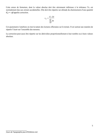 5
_______________________
Cours de Topographie pour BTS/Génie-civil.
Cette erreur de fermeture, dont la valeur absolue doit être strictement inférieure à la tolérance Tz, est
normalement due aux erreurs accidentelles. Elle doit être répartie sur altitude du cheminement d’une quantité
CZ = - ef appelée correction.
∑=
= n
i
Zi
Di
DiCz
c
1
.
Cet ajustement n’améliore en rien la nature des lectures effectuées sur le terrain. Il est surtout une manière de
répartir l’écart sur l’ensemble des mesures.
La correction peut aussi être répartie sur les dénivelées proportionnellement à leur nombre ou à leurs valeurs
absolues.
 