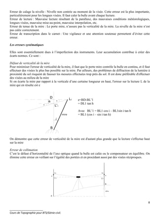 8
_______________________
Cours de Topographie pour BTS/Génie-civil.
Erreur de calage la nivelle : Nivelle non centrée au moment de la visée. Cette erreur est la plus importante,
particulièrement pour les longues visées. Il faut caler la bulle avant chaque lecture.
Erreur de lecture : Mauvaise lecture résultant de la parallaxe, des mauvaises conditions météorologiques,
longues visées, mauvaise mise-au-point, mauvaise interpolation, etc.
Erreur de tenue de la mire : Le porte mire, n’assure pas la verticalité de la mire. La nivelle de la mire n’est
pas calée correctement.
Erreur de transcription dans le carnet : Une vigilance et une attention soutenue permettent d’éviter cette
erreur.
Les erreurs systématiques
Elles sont essentiellement dues à l’imperfection des instruments. Leur accumulation contribue à créer des
écarts normes. Ce sont :
Défaut de verticalité de la mire
Pour minimiser l'erreur de verticalité de la mire, il faut que le porte mire contrôle la bulle en continu, et il faut
effectuer des visées le plus bas possible sur la mire. Par ailleurs, des problèmes de diffraction de la lumière à
proximité du sol risquent de fausser les mesures effectuées trop près du sol. Il est donc préférable d'effectuer
des visées au milieu de la mire
Si on écarte la mire par rapport à la verticale d’une certaine longueur en haut, l'erreur sur la lecture L de la
mire qui en résulte est e
L1
D
L'1
B
mire
e
i
h
h
e=BD-BL’1
= DL1 tan h
Avec BL’1 = BL1 cos i – BL1sin i tan h
= BL1 (cos i – sin i tan h)
On démontre que cette erreur de verticalité de la mire est d'autant plus grande que la lecture s'effectue haut
sur la mire
Erreur de collimation
C’est le défaut d’horizontalité de l’axe optique quand la bulle est calée ou le compensateur en équilibre. On
élimine cette erreur en veillant sur l’égalité des portées et en procédant aussi par des visées réciproques.
LA
L'A
LB
L'B
B
A
ee
∆ZAB
 