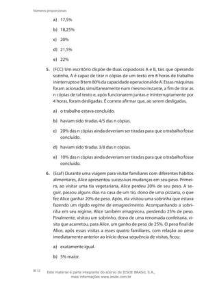 32
Números proporcionais
a)	 17,5%
b)	 18,25%
c)	 20%
d)	 21,5%
e)	 22%
5.	 (FCC) Um escritório dispõe de duas copiadoras A e B, tais que operando
sozinha, A é capaz de tirar n cópias de um texto em 8 horas de trabalho
ininterrupto e B tem 80% da capacidade operacional de A. Essas máquinas
foram acionadas simultaneamente num mesmo instante, a fim de tirar as
n cópias de tal texto e, após funcionarem juntas e ininterruptamente por
4 horas, foram desligadas. É correto afirmar que, ao serem desligadas,
a)	 o trabalho estava concluído.
b)	 haviam sido tiradas 4/5 das n cópias.
c)	 20% das n cópias ainda deveriam ser tiradas para que o trabalho fosse
concluído.
d)	 haviam sido tiradas 3/8 das n cópias.
e)	 10% das n cópias ainda deveriam ser tiradas para que o trabalho fosse
concluído.
6.	 (Esaf) Durante uma viagem para visitar familiares com diferentes hábitos
alimentares, Alice apresentou sucessivas mudanças em seu peso. Primei-
ro, ao visitar uma tia vegetariana, Alice perdeu 20% de seu peso. A se-
guir, passou alguns dias na casa de um tio, dono de uma pizzaria, o que
fez Alice ganhar 20% de peso. Após, ela visitou uma sobrinha que estava
fazendo um rígido regime de emagrecimento. Acompanhando a sobri-
nha em seu regime, Alice também emagreceu, perdendo 25% de peso.
Finalmente, visitou um sobrinho, dono de uma renomada confeitaria, vi-
sita que acarretou, para Alice, um ganho de peso de 25%. O peso final de
Alice, após essas visitas a esses quatro familiares, com relação ao peso
imediatamente anterior ao início dessa sequência de visitas, ficou:
a)	 exatamente igual.
b)	 5% maior.
Este material é parte integrante do acervo do IESDE BRASIL S.A.,
mais informações www.iesde.com.br
 