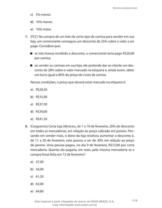 Números proporcionais
33
c)	 5% menor.
d)	 10% menor.
e)	 10% maior.
7.	 (FCC) Na compra de um lote de certo tipo de camisa para vender em sua
loja, um comerciante conseguiu um desconto de 25% sobre o valor a ser
pago. Considere que:
se não tivesse recebido o desconto, o comerciante teria pago R$20,00
por camisa;
ao vender as camisas em sua loja, ele pretende dar ao cliente um des-
conto de 28% sobre o valor marcado na etiqueta e, ainda assim, obter
um lucro igual a 80% do preço de custo da camisa.
	 Nessas condições, o preço que deverá estar marcado na etiqueta é:
a)	 R$28,50
b)	 R$35,00
c)	 R$37,50
d)	 R$39,00
e)	 R$41,50
8.	 (Cesgranrio) Certa loja ofereceu, de 1 a 10 de fevereiro, 20% de desconto
em todas as mercadorias, em relação ao preço cobrado em janeiro. Pen-
sando em vender mais, o dono da loja resolveu aumentar o desconto e,
de 11 a 20 de fevereiro, este passou a ser de 30% em relação ao preço
de janeiro. Uma pessoa pagou, no dia 9 de fevereiro, R$72,00 por certa
mercadoria. Quanto ela pagaria, em reais, pela mesma mercadoria se a
compra fosse feita em 12 de fevereiro?
a)	 27,00
b)	 56,00
c)	 61,20
d)	 63,00
e)	 64,80
Este material é parte integrante do acervo do IESDE BRASIL S.A.,
mais informações www.iesde.com.br
 