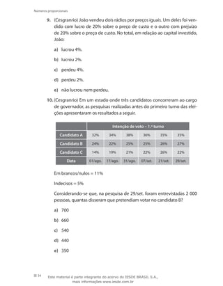 34
Números proporcionais
9.	 (Cesgranrio) João vendeu dois rádios por preços iguais. Um deles foi ven-
dido com lucro de 20% sobre o preço de custo e o outro com prejuízo
de 20% sobre o preço de custo. No total, em relação ao capital investido,
João:
a)	 lucrou 4%.
b)	 lucrou 2%.
c)	 perdeu 4%.
d)	 perdeu 2%.
e)	 não lucrou nem perdeu.
10.	(Cesgranrio) Em um estado onde três candidatos concorreram ao cargo
de governador, as pesquisas realizadas antes do primeiro turno das elei-
ções apresentaram os resultados a seguir.
Intenção de voto – 1.º turno
Candidato A 32% 34% 38% 36% 35% 35%
Candidato B 24% 22% 25% 25% 26% 27%
Candidato C 14% 19% 21% 22% 26% 22%
Data 01/ago. 17/ago. 31/ago. 07/set. 21/set. 29/set.
	 Em brancos/nulos = 11%
	 Indecisos = 5%
	 Considerando-se que, na pesquisa de 29/set. foram entrevistadas 2 000
pessoas, quantas disseram que pretendiam votar no candidato B?
a)	 700
b)	 660
c)	 540
d)	 440
e)	 350
Este material é parte integrante do acervo do IESDE BRASIL S.A.,
mais informações www.iesde.com.br
 