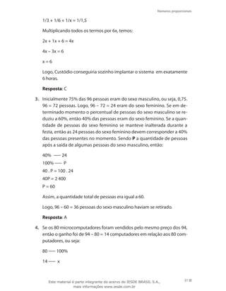 Números proporcionais
37
	 1/3 + 1/6 + 1/x = 1/1,5
	 Multiplicando todos os termos por 6x, temos:
	 2x + 1x + 6 = 4x
	 4x – 3x = 6
	 x = 6
	 Logo, Custódio conseguiria sozinho implantar o sistema em exatamente
6 horas.
	 Resposta: C
3.	 Inicialmente 75% das 96 pessoas eram do sexo masculino, ou seja, 0,75.
96 = 72 pessoas. Logo, 96 – 72 = 24 eram do sexo feminino. Se em de-
terminado momento o percentual de pessoas do sexo masculino se re-
duziu a 60%, então 40% das pessoas eram do sexo feminino. Se a quan-
tidade de pessoas do sexo feminino se manteve inalterada durante a
festa, então as 24 pessoas do sexo feminino devem corresponder a 40%
das pessoas presentes no momento. Sendo P a quantidade de pessoas
após a saída de algumas pessoas do sexo masculino, então:
	 40%   24
	 100% P
	 40 . P = 100 . 24
	 40P = 2 400
	 P = 60
	 Assim, a quantidade total de pessoas era igual a 60.
	 Logo, 96 – 60 = 36 pessoas do sexo masculino haviam se retirado.
	 Resposta: A
4.	 Se os 80 microcomputadores foram vendidos pelo mesmo preço dos 94,
então o ganho foi de 94 – 80 = 14 computadores em relação aos 80 com-
putadores, ou seja:
	 80 100%
	 14 x
Este material é parte integrante do acervo do IESDE BRASIL S.A.,
mais informações www.iesde.com.br
 