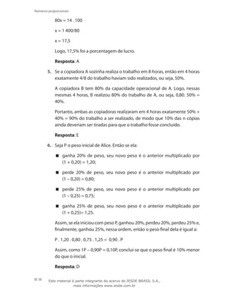 38
Números proporcionais
	 80x = 14 . 100
	 x = 1 400/80
	 x = 17,5
	 Logo, 17,5% foi a porcentagem de lucro.
	 Resposta: A
5.	 Se a copiadora A sozinha realiza o trabalho em 8 horas, então em 4 horas
exatamente 4/8 do trabalho haviam sido realizados, ou seja, 50%.
	 A copiadora B tem 80% da capacidade operacional de A. Logo, nessas
mesmas 4 horas, B realizou 80% do trabalho de A, ou seja, 0,80. 50% =
40%.
	 Portanto, ambas as copiadoras realizaram em 4 horas exatamente 50% +
40% = 90% do trabalho a ser realizado, de modo que 10% das n cópias
ainda deveriam ser tiradas para que o trabalho fosse concluído.
	 Resposta: E
6.	 Seja P o peso inicial de Alice. Então se ela:
ganha 20% de peso, seu novo peso é o anterior multiplicado por
(1 + 0,20) = 1,20;
perde 20% de peso, seu novo peso é o anterior multiplicado por
(1 – 0,20) = 0,80;
perde 25% de peso, seu novo peso é o anterior multiplicado por
(1 – 0,25) = 0,75;
ganha 25% de peso, seu novo peso é o anterior multiplicado por
(1 + 0,25)= 1,25.
	 Assim, se ela iniciou com peso P, ganhou 20%, perdeu 20%, perdeu 25% e,
finalmente, ganhou 25%, nessa ordem, então o peso final dela é igual a:
P . 1,20 . 0,80 . 0,75 . 1,25 = 0,90 . P
	 Assim, como 1P – 0,90P = 0,10P, conclui-se que o peso final é 10% menor
do que o inicial.
	 Resposta: D
Este material é parte integrante do acervo do IESDE BRASIL S.A.,
mais informações www.iesde.com.br
 