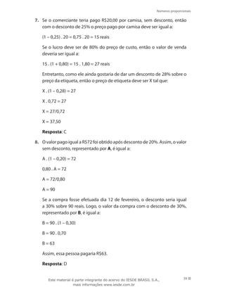 Números proporcionais
39
7.	 Se o comerciante teria pago R$20,00 por camisa, sem desconto, então
com o desconto de 25% o preço pago por camisa deve ser igual a:
(1 – 0,25) . 20 = 0,75 . 20 = 15 reais
	 Se o lucro deve ser de 80% do preço de custo, então o valor de venda
deveria ser igual a:
15 . (1 + 0,80) = 15 . 1,80 = 27 reais
	 Entretanto, como ele ainda gostaria de dar um desconto de 28% sobre o
preço da etiqueta, então o preço de etiqueta deve ser X tal que:
X . (1 – 0,28) = 27
X . 0,72 = 27
X = 27/0,72
X = 37,50
	 Resposta: C
8.	 O valor pago igual a R$72 foi obtido após desconto de 20%. Assim, o valor
sem desconto, representado por A, é igual a:
A . (1 – 0,20) = 72
0,80 . A = 72
A = 72/0,80
A = 90
	 Se a compra fosse efetuada dia 12 de fevereiro, o desconto seria igual
a 30% sobre 90 reais. Logo, o valor da compra com o desconto de 30%,
representado por B, é igual a:
B = 90 . (1 – 0,30)
B = 90 . 0,70
B = 63
	 Assim, essa pessoa pagaria R$63.
	 Resposta: D
Este material é parte integrante do acervo do IESDE BRASIL S.A.,
mais informações www.iesde.com.br
 
