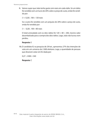 40
Números proporcionais
9.	 Vamos supor que João tenha gasto cem reais em cada rádio. Se um deles
foi vendido com um lucro de 20% sobre o preço de custo, então foi vendi-
do por:
(1 + 0,20) . 100 = 120 reais
	 Se o outro foi vendido com um prejuízo de 20% sobre o preço de custo,
então foi vendido por:
(1 – 0,20) . 100 = 80 reais
	 O total arrecadado com os dois rádios foi 120 + 80 = 200, mesmo valor
desembolsado para a compra dos dois rádios. Logo, João não lucrou nem
perdeu.
	 Resposta: E
10.	O candidato B, na pesquisa de 29/set., apresentou 27% das intenções de
voto em um universo de 2 000 eleitores. Logo, a quantidade de pessoas
que disseram votar em B é dada por:
0,27 . 2 000 = 540
	 Resposta: C
Este material é parte integrante do acervo do IESDE BRASIL S.A.,
mais informações www.iesde.com.br
 