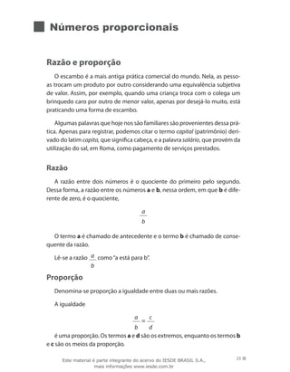 25
Números proporcionais
Razão e proporção
O escambo é a mais antiga prática comercial do mundo. Nela, as pesso-
as trocam um produto por outro considerando uma equivalência subjetiva
de valor. Assim, por exemplo, quando uma criança troca com o colega um
brinquedo caro por outro de menor valor, apenas por desejá-lo muito, está
praticando uma forma de escambo.
Algumas palavras que hoje nos são familiares são provenientes dessa prá-
tica. Apenas para registrar, podemos citar o termo capital (patrimônio) deri-
vado do latim capita, que significa cabeça, e a palavra salário, que provém da
utilização do sal, em Roma, como pagamento de serviços prestados.
Razão
A razão entre dois números é o quociente do primeiro pelo segundo.
Dessa forma, a razão entre os números a e b, nessa ordem, em que b é dife-
rente de zero, é o quociente,
a
b
O termo a é chamado de antecedente e o termo b é chamado de conse-
quente da razão.
Lê-se a razão a
b
como“a está para b”.
Proporção
Denomina-se proporção a igualdade entre duas ou mais razões.
A igualdade
a
b
=
c
d
é uma proporção. Os termos a e d são os extremos, enquanto os termos b
e c são os meios da proporção.
Este material é parte integrante do acervo do IESDE BRASIL S.A.,
mais informações www.iesde.com.br
 