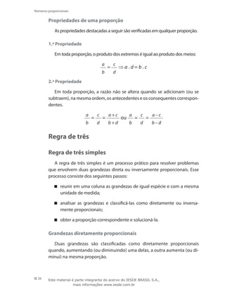 26
Números proporcionais
Propriedades de uma proporção
As propriedades destacadas a seguir são verificadas em qualquer proporção.
1.ª Propriedade
Em toda proporção, o produto dos extremos é igual ao produto dos meios:
a
b
=
c
d
⇒ a . d = b . c
2.ª Propriedade
Em toda proporção, a razão não se altera quando se adicionam (ou se
subtraem), na mesma ordem, os antecedentes e os consequentes correspon-
dentes.
a
b
=
c
d
=
a + c
b + d
ou
a
b
=
c
d
=
a – c
b – d
Regra de três
Regra de três simples
A regra de três simples é um processo prático para resolver problemas
que envolvem duas grandezas direta ou inversamente proporcionais. Esse
processo consiste dos seguintes passos:
reunir em uma coluna as grandezas de igual espécie e com a mesma
unidade de medida;
analisar as grandezas e classificá-las como diretamente ou inversa-
mente proporcionais;
obter a proporção correspondente e solucioná-la.
Grandezas diretamente proporcionais
Duas grandezas são classificadas como diretamente proporcionais
quando, aumentando (ou diminuindo) uma delas, a outra aumenta (ou di-
minui) na mesma proporção.
Este material é parte integrante do acervo do IESDE BRASIL S.A.,
mais informações www.iesde.com.br
 