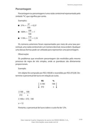 Números proporcionais
29
Porcentagem
Porcentagem ou percentagem é uma razão centesimal representada pelo
símbolo“%”, que significa por cento.
Exemplos:
37% =
37
100
= 0,37
100% =
100
100
= 1
119% =
119
100
= 1,19
Os números anteriores foram representados por meio de uma taxa por-
centual, uma razão centesimal e um número decimal, nessa ordem. Qualquer
uma dessas formas pode ser utilizada para representar uma porcentagem.
Observação:
Os problemas que envolvem porcentagem são resolvidos pelo mesmo
processo de regra de três simples, onde as grandezas são diretamente
proporcionais.
Exemplo:
Um objeto foi comprado por R$3.100,00 e revendido por R$3.472,00. De-
termine o percentual de lucro em relação ao custo.
R$ %
3.100 100
372 x
3 100
372
=
100
x
3 100x = 372 . 100
x = 12
Portanto, o percentual de lucro sobre o custo foi de 12%.
Este material é parte integrante do acervo do IESDE BRASIL S.A.,
mais informações www.iesde.com.br
 