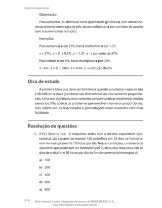 30
Números proporcionais
Observação:
Para aumentar (ou diminuir) certa quantidade genérica x, sem utilizar ne-
cessariamente uma regra de três, basta multiplicar x por um fator de acordo
com o aumento (ou redução).
Exemplos:
Para aumentar x em 37%, basta multiplicar x por 1,37:
x + 37% . x = (1 + 0,37) . x = 1,37 . x → aumento de 37%.
Para reduzir x em 6%, basta multiplicar x por 0,94:
x – 6% . x = (1 – 0,06) . x = 0,94 . x → redução de 6%.
Dica de estudo
A primeira ideia que deve ser dominada quando estudamos regra de três
é identificar se duas grandezas são diretamente ou inversamente proporcio-
nais. Uma vez dominado esse conceito, procure praticar resolvendo muitos
exercícios. Não apenas os problemas que envolvem números proporcionais,
mas, sobretudo, os relacionados à porcentagem serão resolvidos com mais
facilidade.
Resolução de questões
1.	 (FCC) Sabe-se que 10 máquinas, todas com a mesma capacidade ope-
racional, são capazes de montar 100 aparelhos em 10 dias, se funciona-
rem ininterruptamente 10 horas por dia. Nessas condições, o número de
aparelhos que poderiam ser montados por 20 daquelas máquinas, em 20
dias de trabalho e 20 horas por dia de funcionamento ininterrupto, é:
a)	 100
b)	 200
c)	 400
d)	 600
e)	 800
Este material é parte integrante do acervo do IESDE BRASIL S.A.,
mais informações www.iesde.com.br
 