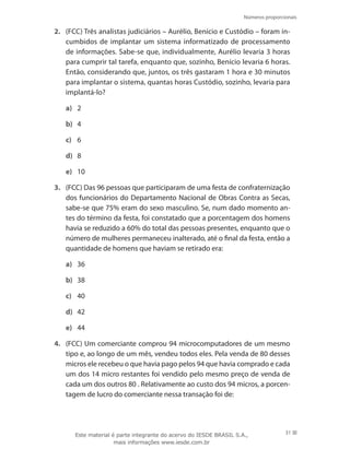 Números proporcionais
31
2.	 (FCC) Três analistas judiciários – Aurélio, Benício e Custódio – foram in-
cumbidos de implantar um sistema informatizado de processamento
de informações. Sabe-se que, individualmente, Aurélio levaria 3 horas
para cumprir tal tarefa, enquanto que, sozinho, Benício levaria 6 horas.
Então, considerando que, juntos, os três gastaram 1 hora e 30 minutos
para implantar o sistema, quantas horas Custódio, sozinho, levaria para
implantá-lo?
a)	 2
b)	 4
c)	 6
d)	 8
e)	 10
3.	 (FCC) Das 96 pessoas que participaram de uma festa de confraternização
dos funcionários do Departamento Nacional de Obras Contra as Secas,
sabe-se que 75% eram do sexo masculino. Se, num dado momento an-
tes do término da festa, foi constatado que a porcentagem dos homens
havia se reduzido a 60% do total das pessoas presentes, enquanto que o
número de mulheres permaneceu inalterado, até o final da festa, então a
quantidade de homens que haviam se retirado era:
a)	 36
b)	 38
c)	 40
d)	 42
e)	 44
4.	 (FCC) Um comerciante comprou 94 microcomputadores de um mesmo
tipo e, ao longo de um mês, vendeu todos eles. Pela venda de 80 desses
micros ele recebeu o que havia pago pelos 94 que havia comprado e cada
um dos 14 micro restantes foi vendido pelo mesmo preço de venda de
cada um dos outros 80 . Relativamente ao custo dos 94 micros, a porcen-
tagem de lucro do comerciante nessa transação foi de:
Este material é parte integrante do acervo do IESDE BRASIL S.A.,
mais informações www.iesde.com.br
 