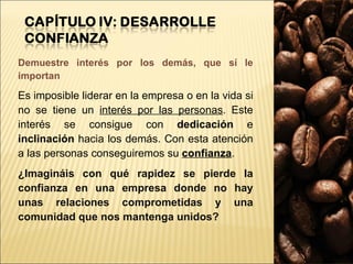 Demuestre interés por los demás, que sí le importan Es imposible liderar en la empresa o en la vida si no se tiene un  interés por las personas . Este interés se consigue con  dedicación  e  inclinación  hacia los demás. Con esta atención a las personas conseguiremos su  confianza . ¿Imagináis con qué rapidez se pierde la confianza en una empresa donde no hay unas relaciones comprometidas y una comunidad que nos mantenga unidos? 
