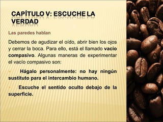 Las paredes hablan Debemos de agudizar el oído, abrir bien los ojos y cerrar la boca. Para ello, está el llamado  vacío compasivo . Algunas maneras de experimentar el vacío compasivo son: Hágalo personalmente: no hay ningún sustituto para el intercambio humano.  Escuche el sentido oculto debajo de la superficie. 