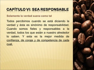 Solamente la verdad suena como tal Todos percibimos cuando se está diciendo la verdad y ésta es sinónimo de responsabilidad. Cuando somos fieles y responsables a la verdad, todos los que están a nuestro alrededor lo saben. Y esta es la mejor medida de  confianza, de coraje y de competencia de cada cual. 