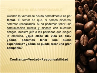 Cuando la verdad se oculta normalmente es por  temor . El temor de que, si somos sinceros, seremos rechazados. Si no podemos tener una  comunicación directa y sincera  con nuestros amigos, nuestro jefe o las personas que dirigen la empresa,  ¿qué clase de vida es esa? ¿cómo podemos tener una buena experiencia? ¿cómo se puede crear una gran compañía? Confianza=Verdad=Responsabilidad 