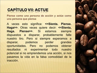 Piense como una persona de acción y actúe como una persona que piensa A veces esto significa:  <<Sienta. Piense. Haga>> . Otras veces quiere decir:  <<Sienta, Haga. Piense>> . Si estamos siempre dispuestos a disparar, probablemente falle nuestro tiro. Pero si siempre esperamos a disparar, podemos perder grandes oportunidades. Pero no podemos obtener resultados ni experimentar todo nuestro potencial si no emprendemos una acción, si nos pasamos la vida en la falsa comodidad de la inacción. 