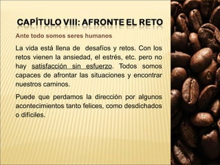 Ante todo somos seres humanos La vida está llena de  desafíos y retos. Con los retos vienen la ansiedad, el estrés, etc. pero no hay  satisfacción sin esfuerzo . Todos somos capaces de afrontar las situaciones y encontrar nuestros caminos.  Puede que perdamos la dirección por algunos acontecimientos tanto felices, como desdichados o difíciles.  