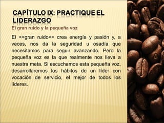 El gran ruido y la pequeña voz El <<gran ruido>> crea energía y pasión y, a veces, nos da la seguridad u osadía que necesitamos para seguir avanzando. Pero la pequeña voz es la que realmente nos lleva a nuestra meta. Si escuchamos esta pequeña voz, desarrollaremos los hábitos de un líder con vocación de servicio, el mejor de todos los líderes. 