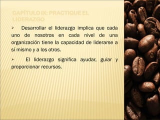 Desarrollar el liderazgo implica que cada uno de nosotros en cada nivel de una organización tiene la capacidad de liderarse a sí mismo y a los otros.  El liderazgo significa ayudar, guiar y proporcionar recursos. 