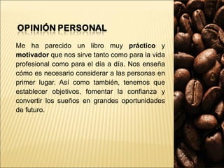 Me ha parecido un libro muy  práctico  y  motivador  que nos sirve tanto como para la vida profesional como para el día a día. Nos enseña cómo es necesario considerar a las personas en primer lugar. Así como también, tenemos que establecer objetivos, fomentar la confianza y convertir los sueños en grandes oportunidades de futuro. 