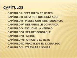 CAPÍTULO I: SEPA QUIÉN ES USTED CAPÍTULO II: SEPA POR QUÉ ESTÁ AQUÍ CAPÍTULO III: PIENSE CON INDEPENDENCIA CAPÍTULO IV: DESARROLLE CONFIANZA CAPÍTULO V: ESCUCHE LA VERDAD CAPÍTULO VI: SEA RESPONSABLE CAPÍTULO VII: ACTÚE CAPÍTULO VII: AFRONTE EL RETO CAPÍTULO IX: PRACTIQUE EL LIDERAZGO CAPÍTULO X: ATRÉVASE A SOÑAR 