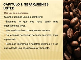 Use un  solo sombrero Cuando usamos un solo sombrero: Sabemos lo que nos hace sentir más intensamente vivos. Nos sentimos bien con nosotros mismos. No tenemos necesidad de tener secretos, fingir o presumir. Podemos liderarnos a nosotros mismos y a los otros desde una posición clara y honesta. 