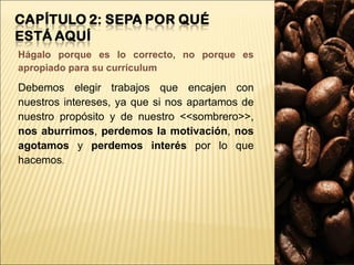 Hágalo porque es lo correcto, no porque es apropiado para su currículum Debemos elegir trabajos que encajen con nuestros intereses, ya que si nos apartamos de nuestro propósito y de nuestro <<sombrero>>,  nos   aburrimos ,  perdemos la motivación ,  nos agotamos  y  perdemos interés  por lo que hacemos .  