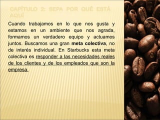 Cuando trabajamos en lo que nos gusta y estamos en un ambiente que nos agrada, formamos un verdadero equipo y actuamos juntos. Buscamos una gran  meta colectiva , no de interés individual. En Starbucks esta meta colectiva es  responder a las necesidades reales de los clientes y de los empleados que son la empresa. 