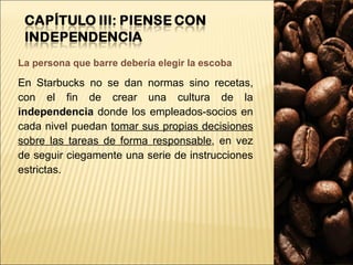 La persona que barre debería elegir la escoba En Starbucks no se dan normas sino recetas, con el fin de crear una cultura de la  independencia  donde los empleados-socios en cada nivel puedan  tomar sus propias decisiones sobre las tareas de forma responsable , en vez de seguir ciegamente una serie de instrucciones estrictas. 