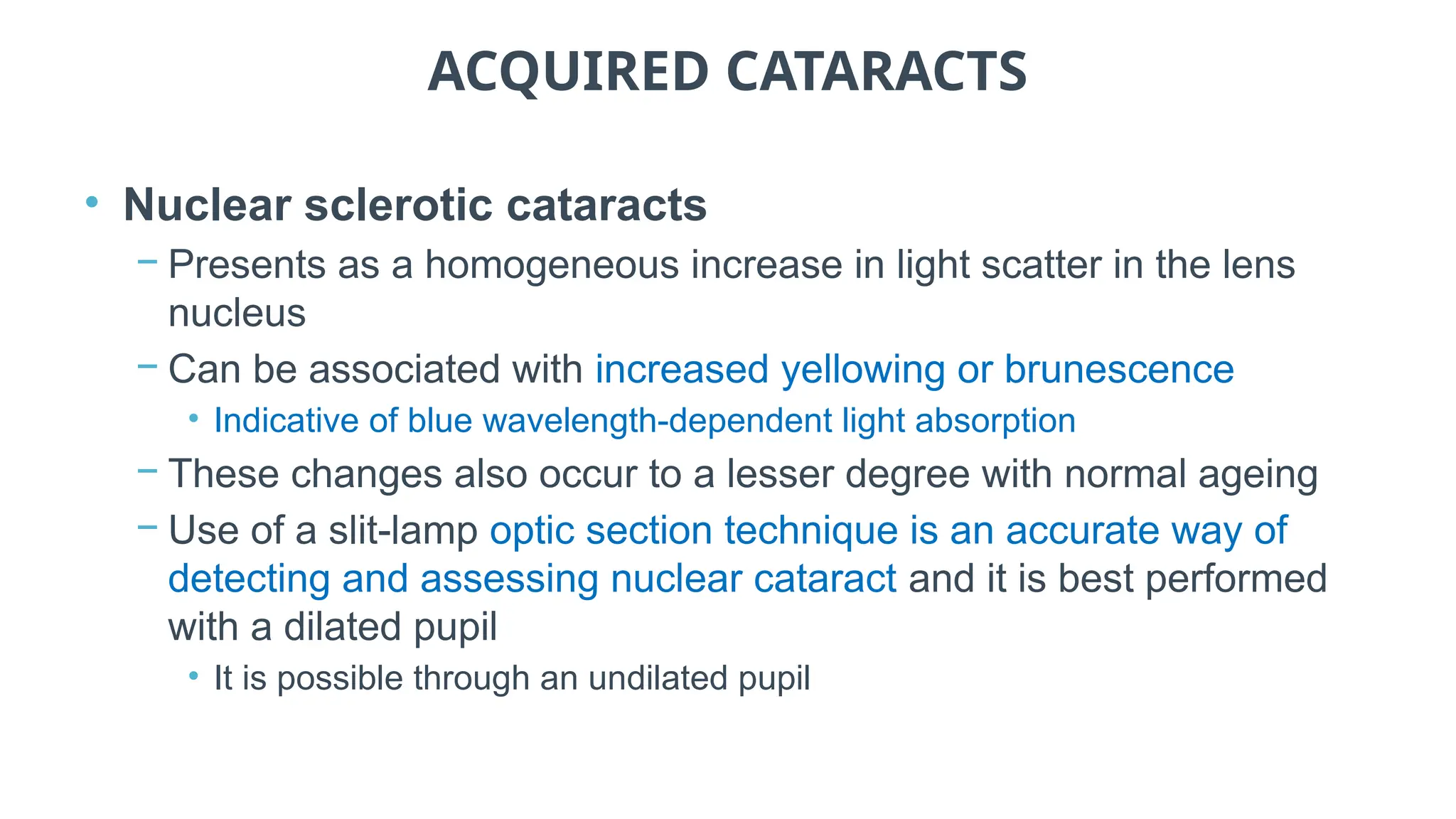 ACQUIRED CATARACTS
• Nuclear sclerotic cataracts
− Presents as a homogeneous increase in light scatter in the lens
nucleus
− Can be associated with increased yellowing or brunescence
• Indicative of blue wavelength-dependent light absorption
− These changes also occur to a lesser degree with normal ageing
− Use of a slit-lamp optic section technique is an accurate way of
detecting and assessing nuclear cataract and it is best performed
with a dilated pupil
• It is possible through an undilated pupil
 