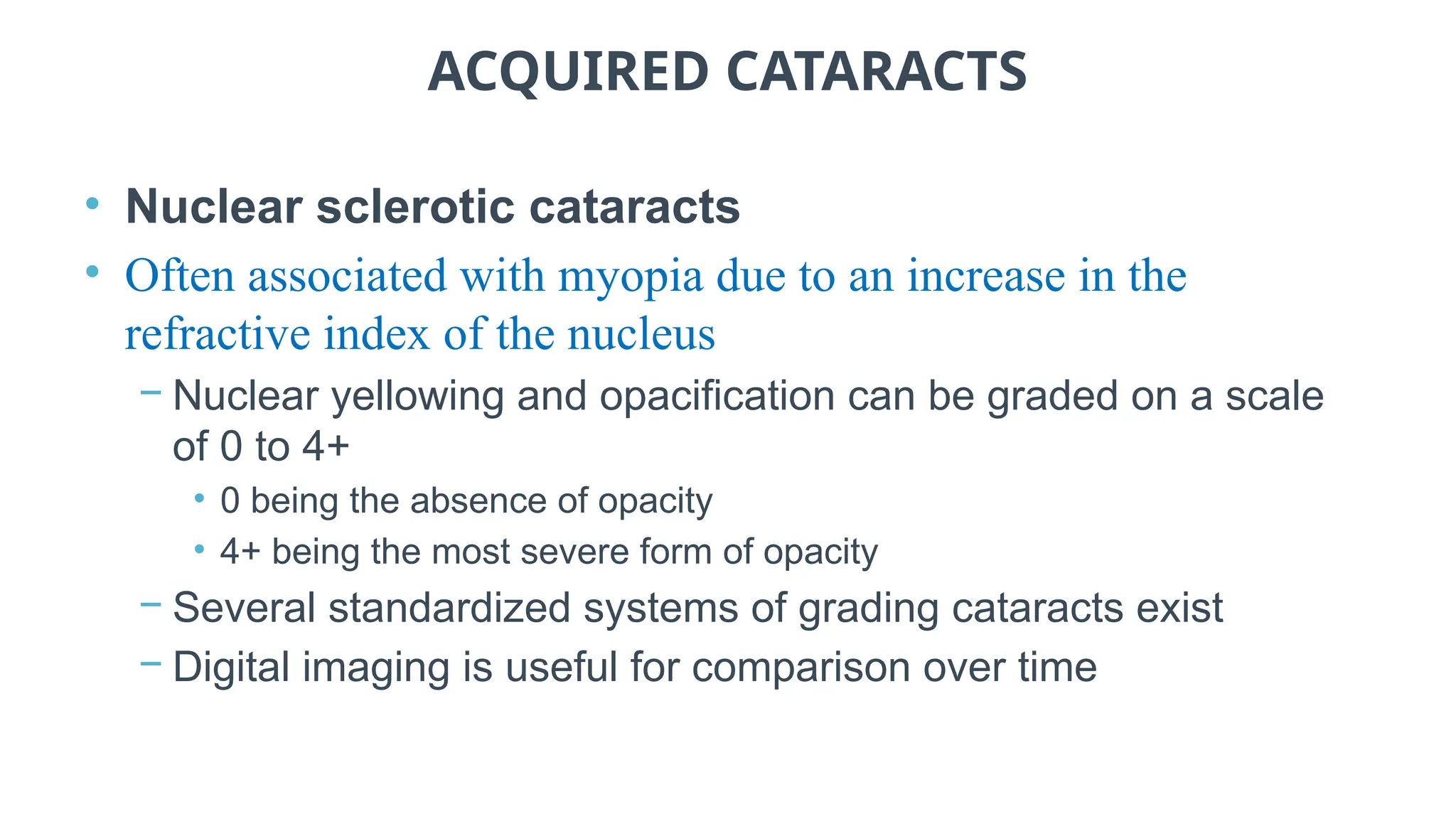 ACQUIRED CATARACTS
• Nuclear sclerotic cataracts
• Often associated with myopia due to an increase in the
refractive index of the nucleus
− Nuclear yellowing and opacification can be graded on a scale
of 0 to 4+
• 0 being the absence of opacity
• 4+ being the most severe form of opacity
− Several standardized systems of grading cataracts exist
− Digital imaging is useful for comparison over time
 