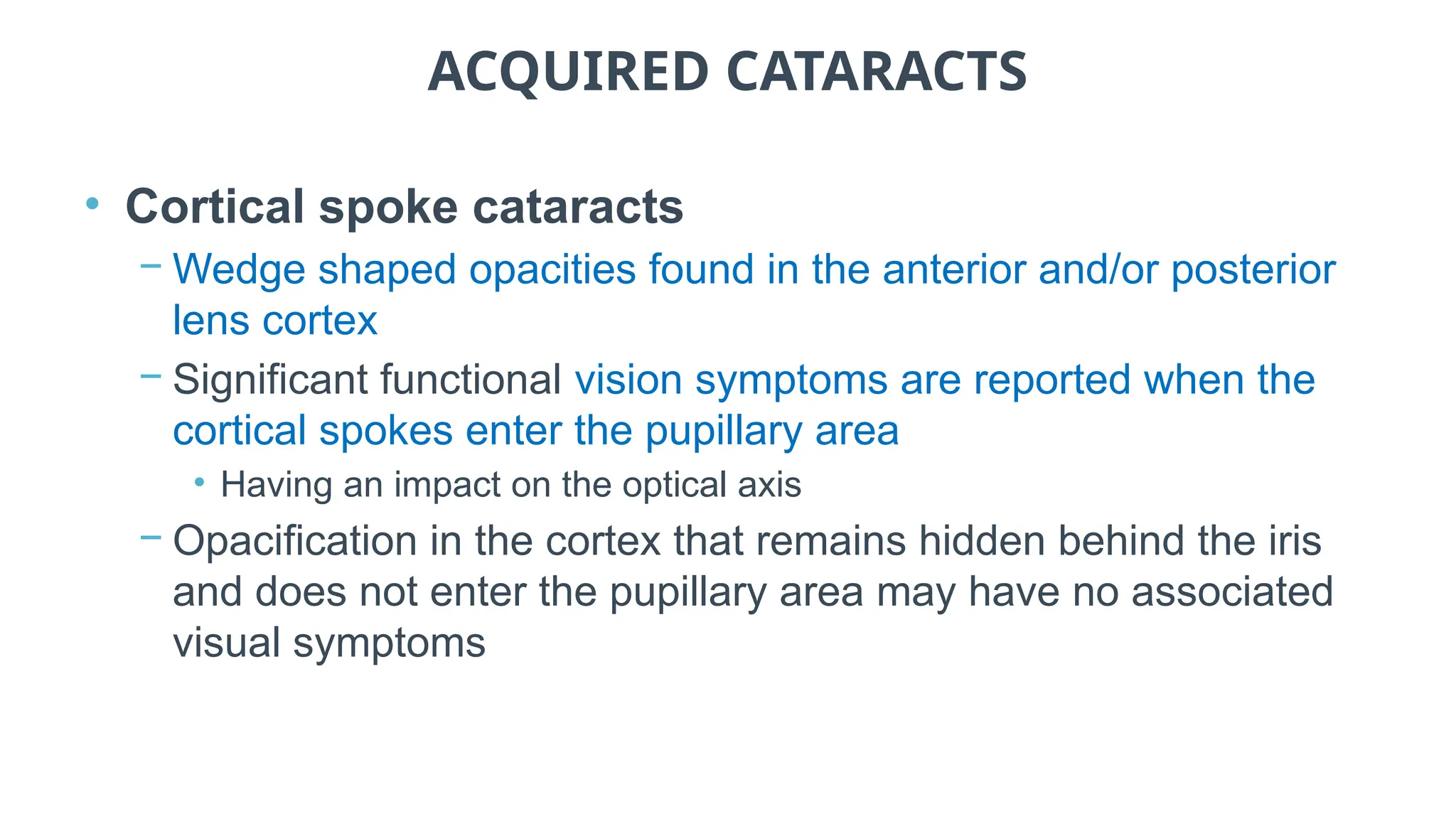 ACQUIRED CATARACTS
• Cortical spoke cataracts
− Wedge shaped opacities found in the anterior and/or posterior
lens cortex
− Significant functional vision symptoms are reported when the
cortical spokes enter the pupillary area
• Having an impact on the optical axis
− Opacification in the cortex that remains hidden behind the iris
and does not enter the pupillary area may have no associated
visual symptoms
 