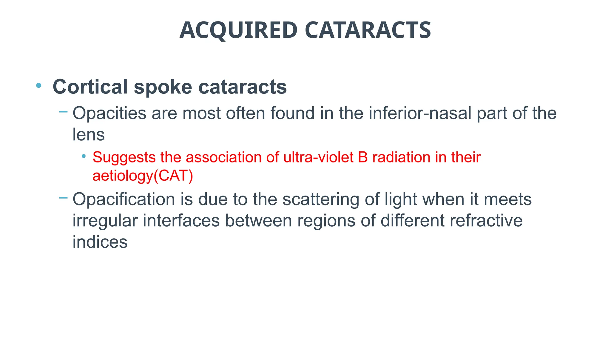 ACQUIRED CATARACTS
• Cortical spoke cataracts
− Opacities are most often found in the inferior-nasal part of the
lens
• Suggests the association of ultra-violet B radiation in their
aetiology(CAT)
− Opacification is due to the scattering of light when it meets
irregular interfaces between regions of different refractive
indices
 