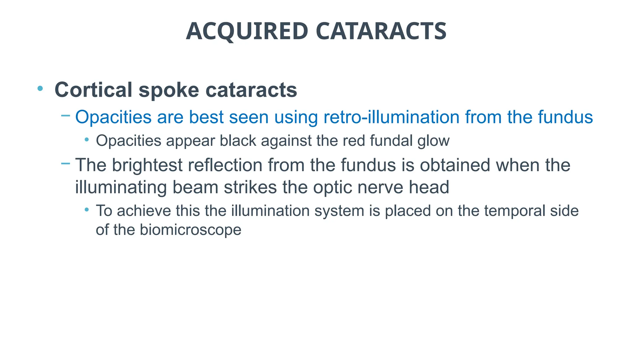 ACQUIRED CATARACTS
• Cortical spoke cataracts
− Opacities are best seen using retro-illumination from the fundus
• Opacities appear black against the red fundal glow
− The brightest reflection from the fundus is obtained when the
illuminating beam strikes the optic nerve head
• To achieve this the illumination system is placed on the temporal side
of the biomicroscope
 