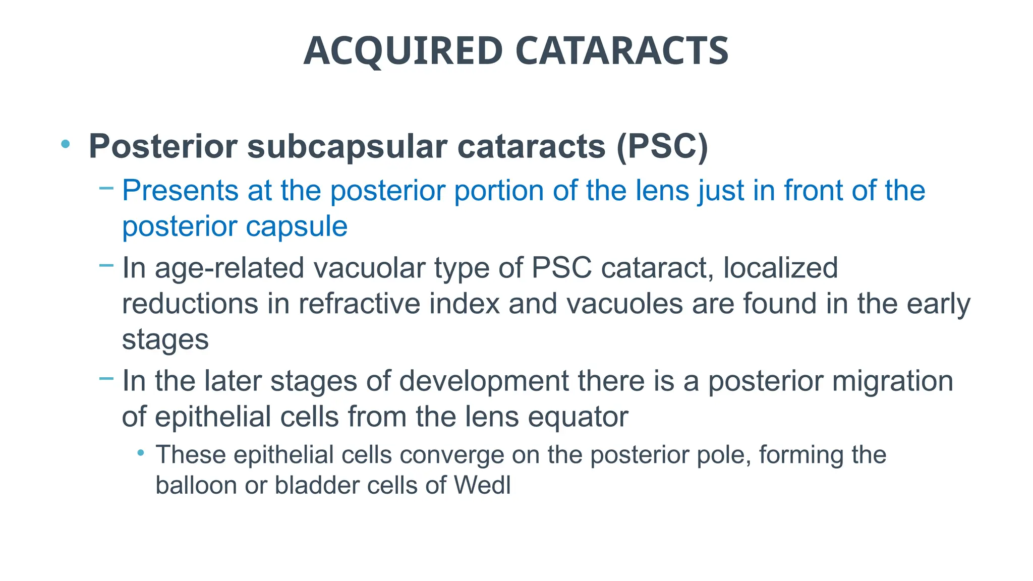 ACQUIRED CATARACTS
• Posterior subcapsular cataracts (PSC)
− Presents at the posterior portion of the lens just in front of the
posterior capsule
− In age-related vacuolar type of PSC cataract, localized
reductions in refractive index and vacuoles are found in the early
stages
− In the later stages of development there is a posterior migration
of epithelial cells from the lens equator
• These epithelial cells converge on the posterior pole, forming the
balloon or bladder cells of Wedl
 