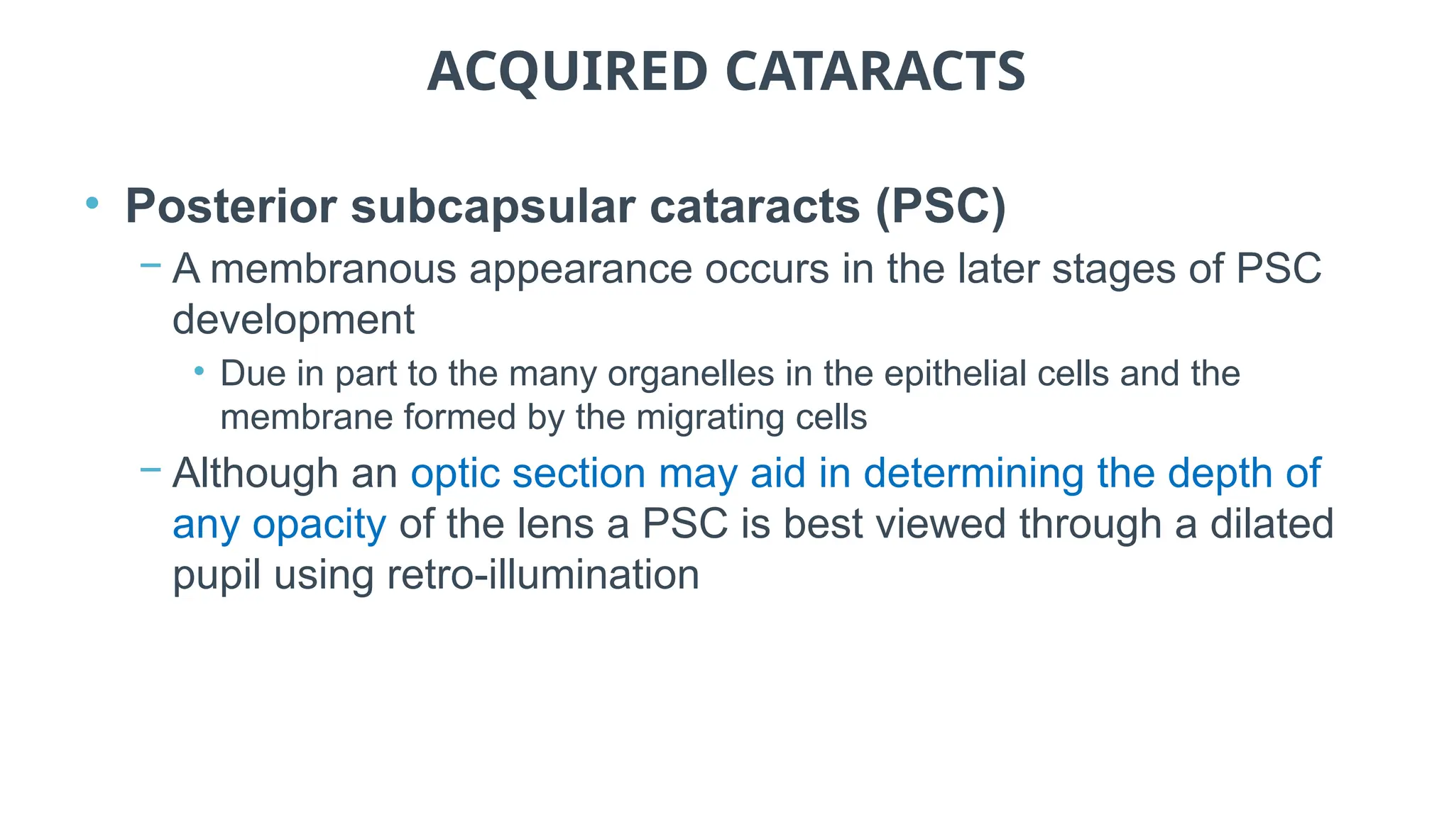 ACQUIRED CATARACTS
• Posterior subcapsular cataracts (PSC)
− A membranous appearance occurs in the later stages of PSC
development
• Due in part to the many organelles in the epithelial cells and the
membrane formed by the migrating cells
− Although an optic section may aid in determining the depth of
any opacity of the lens a PSC is best viewed through a dilated
pupil using retro-illumination
 