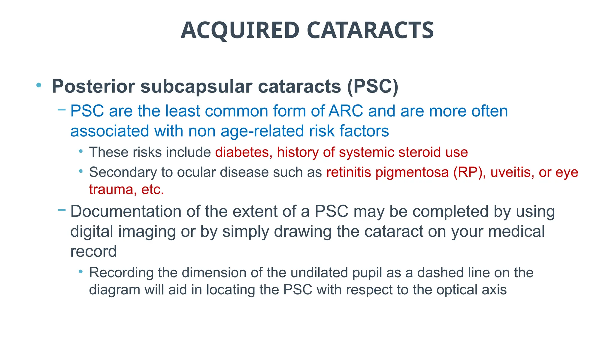ACQUIRED CATARACTS
• Posterior subcapsular cataracts (PSC)
− PSC are the least common form of ARC and are more often
associated with non age-related risk factors
• These risks include diabetes, history of systemic steroid use
• Secondary to ocular disease such as retinitis pigmentosa (RP), uveitis, or eye
trauma, etc.
− Documentation of the extent of a PSC may be completed by using
digital imaging or by simply drawing the cataract on your medical
record
• Recording the dimension of the undilated pupil as a dashed line on the
diagram will aid in locating the PSC with respect to the optical axis
 