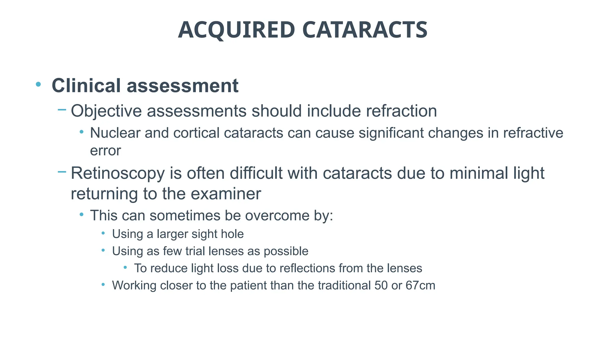 ACQUIRED CATARACTS
• Clinical assessment
− Objective assessments should include refraction
• Nuclear and cortical cataracts can cause significant changes in refractive
error
− Retinoscopy is often difficult with cataracts due to minimal light
returning to the examiner
• This can sometimes be overcome by:
• Using a larger sight hole
• Using as few trial lenses as possible
• To reduce light loss due to reflections from the lenses
• Working closer to the patient than the traditional 50 or 67cm
 