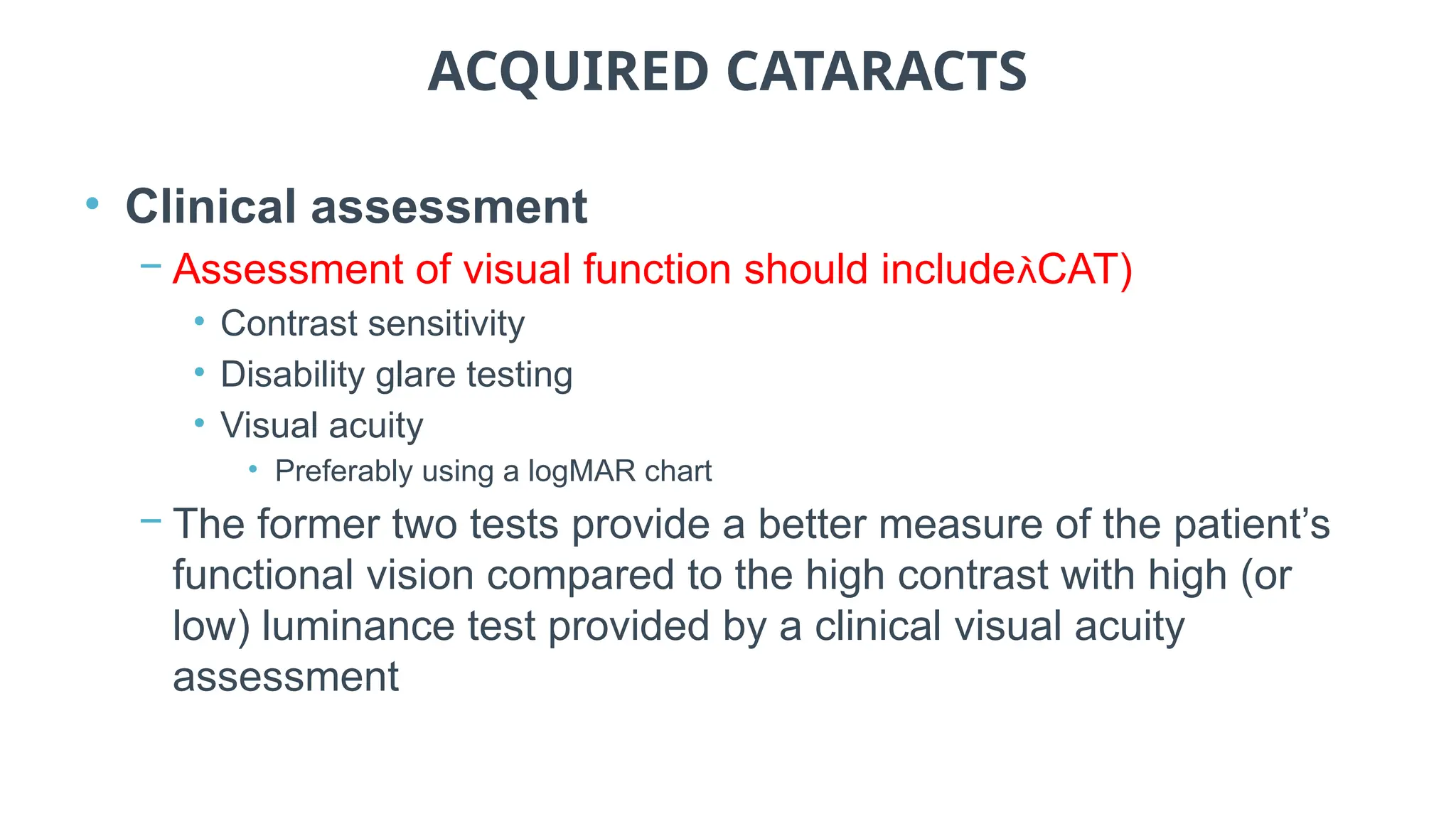 ACQUIRED CATARACTS
• Clinical assessment
− Assessment of visual function should includeCAT)
• Contrast sensitivity
• Disability glare testing
• Visual acuity
• Preferably using a logMAR chart
− The former two tests provide a better measure of the patient’s
functional vision compared to the high contrast with high (or
low) luminance test provided by a clinical visual acuity
assessment
 