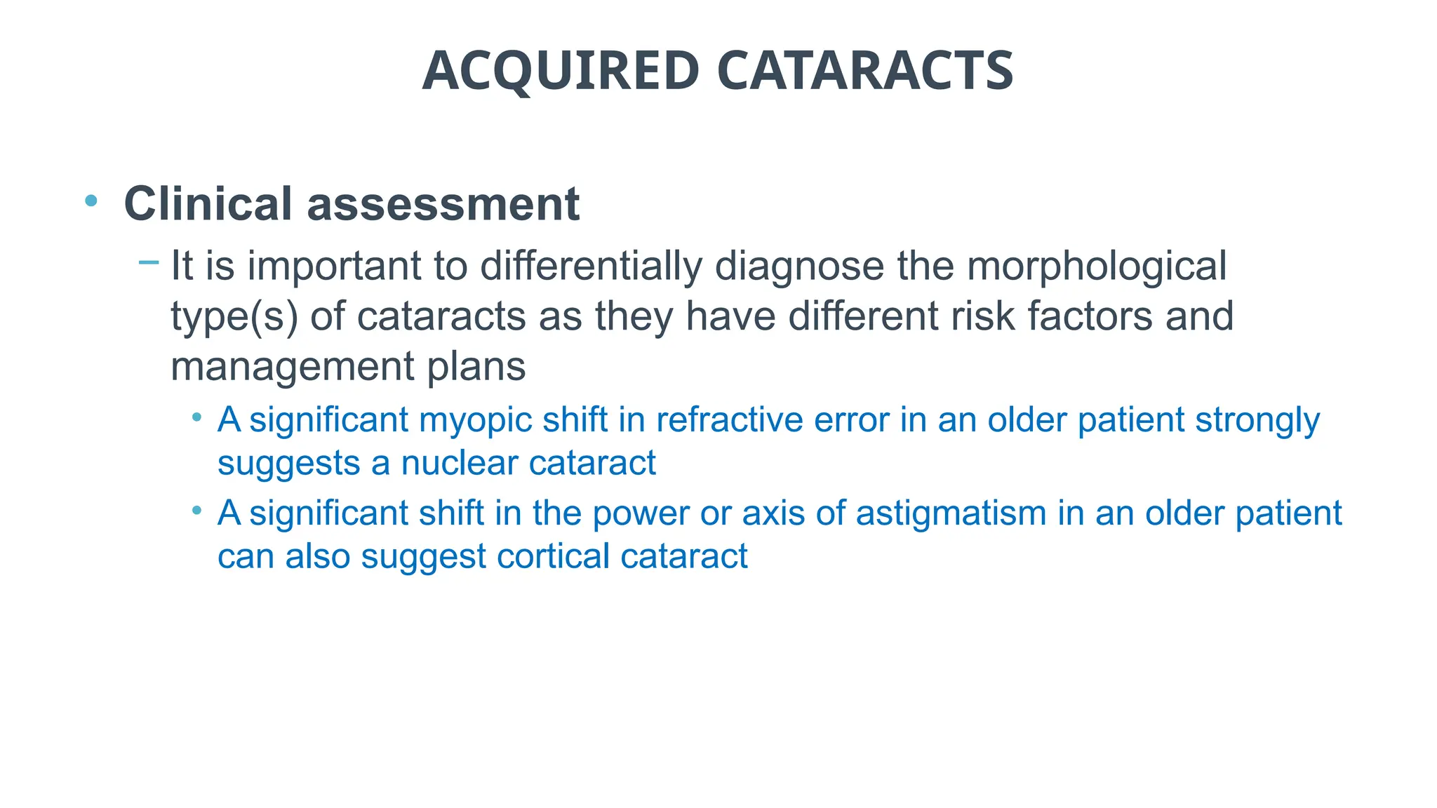 ACQUIRED CATARACTS
• Clinical assessment
− It is important to differentially diagnose the morphological
type(s) of cataracts as they have different risk factors and
management plans
• A significant myopic shift in refractive error in an older patient strongly
suggests a nuclear cataract
• A significant shift in the power or axis of astigmatism in an older patient
can also suggest cortical cataract
 