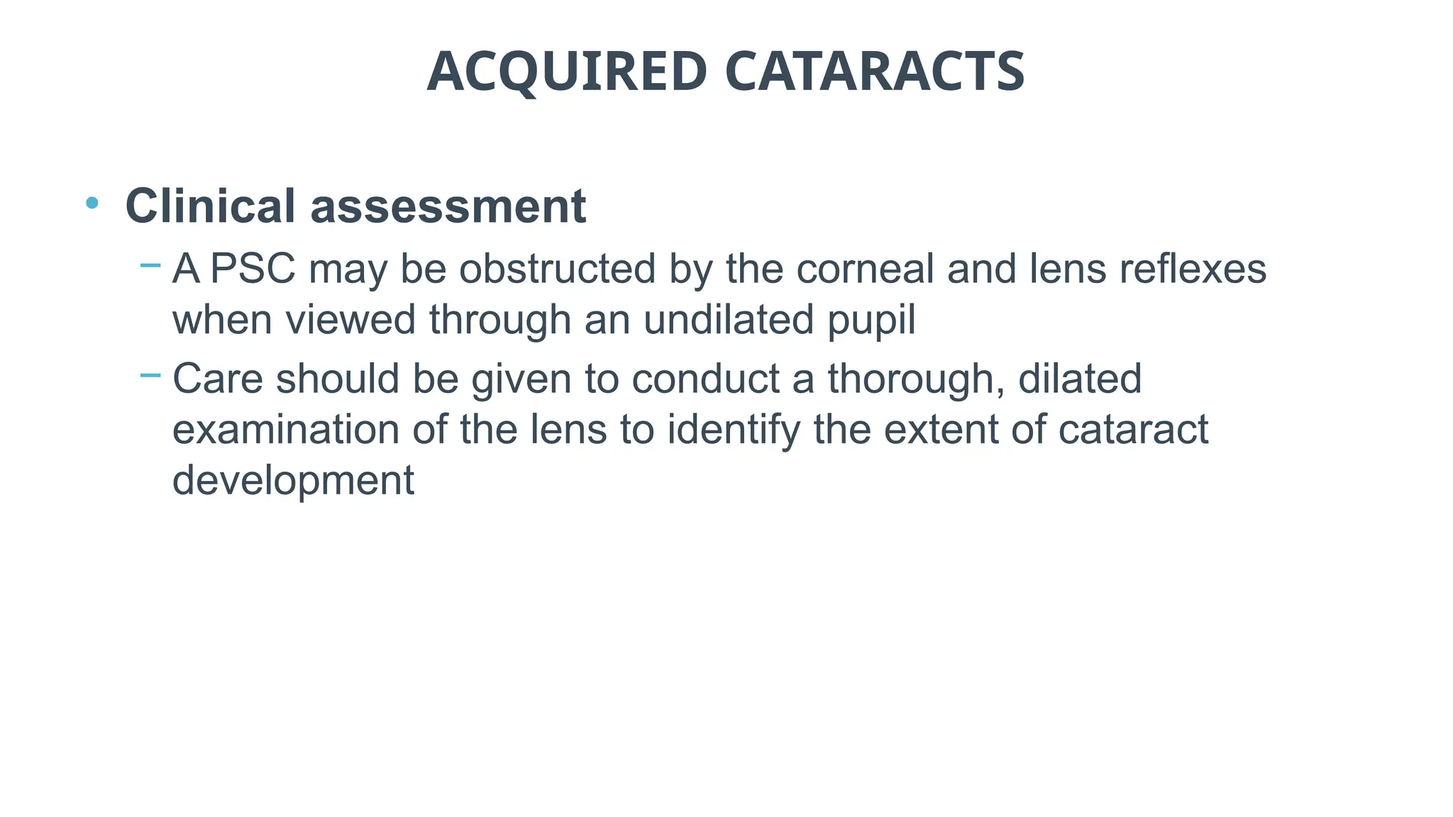 ACQUIRED CATARACTS
• Clinical assessment
− A PSC may be obstructed by the corneal and lens reflexes
when viewed through an undilated pupil
− Care should be given to conduct a thorough, dilated
examination of the lens to identify the extent of cataract
development
 