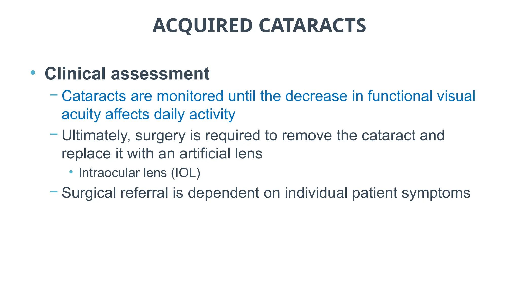 ACQUIRED CATARACTS
• Clinical assessment
− Cataracts are monitored until the decrease in functional visual
acuity affects daily activity
− Ultimately, surgery is required to remove the cataract and
replace it with an artificial lens
• Intraocular lens (IOL)
− Surgical referral is dependent on individual patient symptoms
 