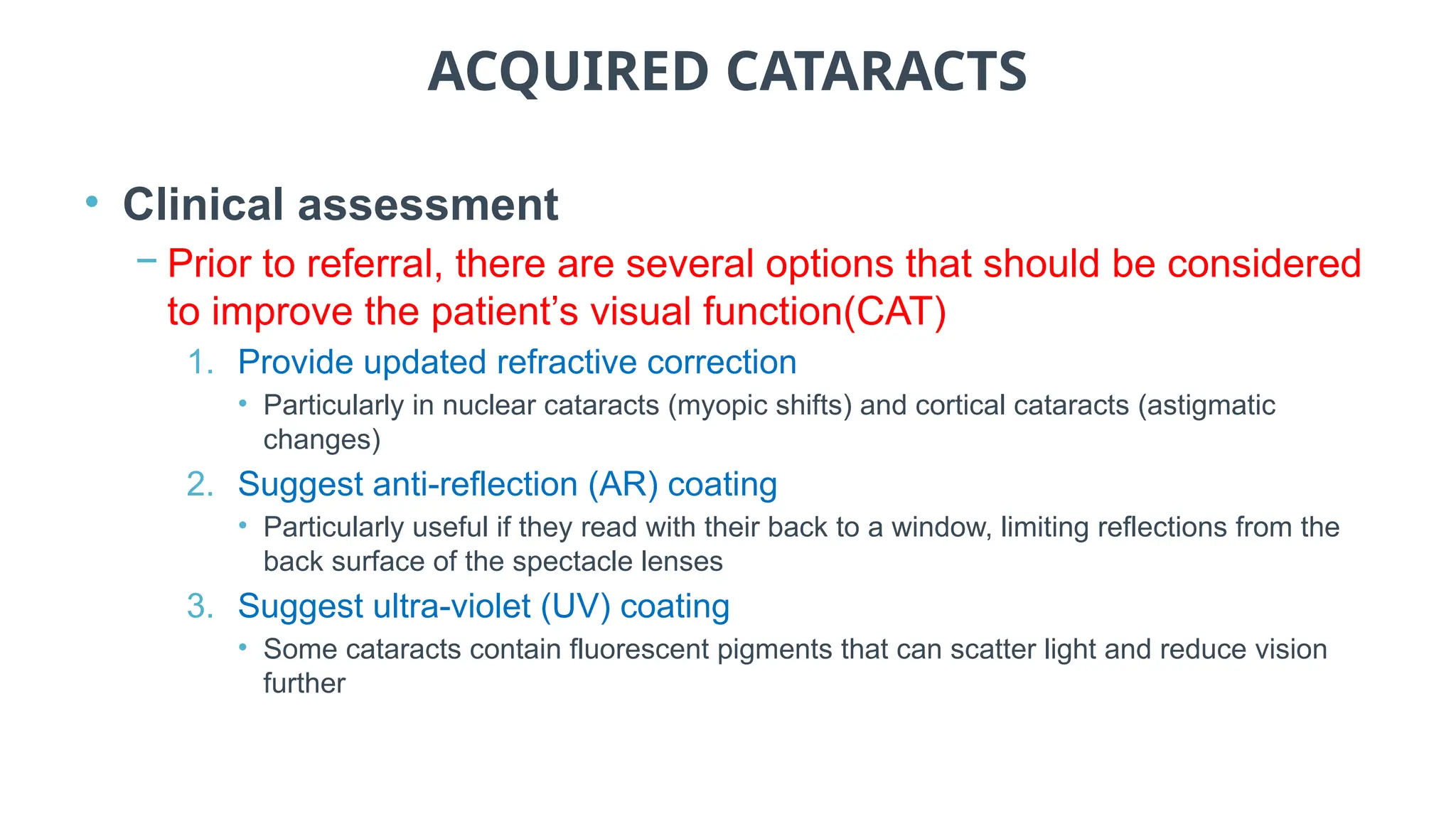 ACQUIRED CATARACTS
• Clinical assessment
− Prior to referral, there are several options that should be considered
to improve the patient’s visual function(CAT)
1. Provide updated refractive correction
• Particularly in nuclear cataracts (myopic shifts) and cortical cataracts (astigmatic
changes)
2. Suggest anti-reflection (AR) coating
• Particularly useful if they read with their back to a window, limiting reflections from the
back surface of the spectacle lenses
3. Suggest ultra-violet (UV) coating
• Some cataracts contain fluorescent pigments that can scatter light and reduce vision
further
 